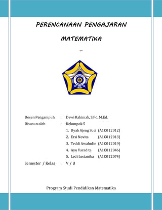 PERENCANAAN PENGAJARAN 
MATEMATIKA 
“” 
Dosen Pengampuh : Dewi Rahimah, S.Pd, M.Ed. 
Disusun oleh : Kelompok 5 
1. Dyah Ajeng Suci (A1C012012) 
2. Ersi Novita (A1C012013) 
3. Teddi Awaludin (A1C012019) 
4. Ayu Varadita (A1C012046) 
5. Ledi Lestanika (A1C012074) 
Semester / Kelas : V / B 
Program Studi Pendidikan Matematika 
 