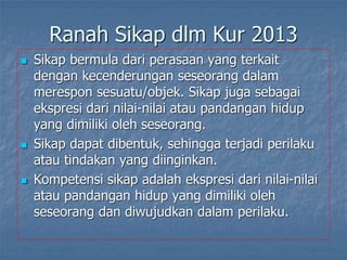 Ranah Sikap dlm Kur 2013
 Sikap bermula dari perasaan yang terkait
dengan kecenderungan seseorang dalam
merespon sesuatu/objek. Sikap juga sebagai
ekspresi dari nilai-nilai atau pandangan hidup
yang dimiliki oleh seseorang.
 Sikap dapat dibentuk, sehingga terjadi perilaku
atau tindakan yang diinginkan.
 Kompetensi sikap adalah ekspresi dari nilai-nilai
atau pandangan hidup yang dimiliki oleh
seseorang dan diwujudkan dalam perilaku.
 