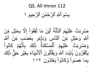 QS. Ali Imron 112
23
ِ‫م‬ۡ‫س‬ِ‫ب‬ِ‫يم‬ ِ‫ح‬‫ه‬‫ٱلر‬ ِ‫ن‬ َٰ‫م‬ ۡ‫ح‬‫ه‬‫ٱلر‬ ِ ‫ه‬‫ٱَّلل‬١
ۡ‫ت‬‫ب‬ ِ‫ر‬ُ‫ض‬ُ‫م‬ِ‫ه‬ۡ‫ي‬‫ل‬‫ع‬ُ‫ة‬‫ه‬‫ل‬ِ‫ٱلذ‬‫أ‬‫ن‬ۡ‫ي‬‫ا‬‫م‬‫ا‬ ٓ‫و‬ُ‫ف‬ِ‫ق‬ُ‫ث‬‫ه‬‫ّل‬ِ‫إ‬‫ل‬ۡ‫ب‬‫ح‬ِ‫ب‬‫ن‬ِ‫م‬
ِ ‫ه‬‫ٱَّلل‬‫ل‬ۡ‫ب‬‫ح‬‫و‬‫ن‬ِ‫م‬ِ‫اس‬‫ه‬‫ن‬‫ٱل‬‫و‬‫و‬ُ‫ء‬ٓ‫ا‬‫ب‬‫ب‬‫ض‬‫غ‬ِ‫ب‬‫ن‬ِ‫م‬ِ ‫ه‬‫ٱَّلل‬
ۡ‫ت‬‫ب‬ ِ‫ر‬ُ‫ض‬‫و‬ُ‫م‬ِ‫ه‬ۡ‫ي‬‫ل‬‫ع‬‫ك‬ۡ‫س‬‫م‬ۡ‫ٱل‬ُ‫ة‬‫ن‬‫ك‬ِ‫ل‬َٰ‫ذ‬‫ه‬‫ن‬‫أ‬ِ‫ب‬ۡ‫م‬ُ‫ه‬‫وا‬ُ‫ن‬‫ا‬‫ك‬
‫ون‬ُ‫ر‬ُ‫ف‬ۡ‫ك‬‫ي‬ِ‫ت‬َٰ‫اي‬ِ‫ب‬ِ ‫ه‬‫ٱَّلل‬‫و‬‫ون‬ُ‫ل‬ُ‫ت‬ۡ‫ق‬‫ي‬‫ي‬ِ‫ب‬ۢ‫ن‬ ۡ‫ٱۡل‬‫ء‬ٓ‫ا‬ِ‫ر‬ۡ‫ي‬‫غ‬ِ‫ب‬‫ق‬‫ح‬َٰ‫ذ‬‫ك‬ِ‫ل‬
‫ا‬‫م‬ِ‫ب‬‫وا‬‫ص‬‫ع‬‫وا‬ُ‫ن‬‫ا‬‫ك‬ ‫ه‬‫و‬‫ت‬ۡ‫ع‬‫ي‬‫ُون‬‫د‬١١٢
 