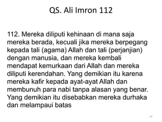 QS. Ali Imron 112
24
112. Mereka diliputi kehinaan di mana saja
mereka berada, kecuali jika mereka berpegang
kepada tali (agama) Allah dan tali (perjanjian)
dengan manusia, dan mereka kembali
mendapat kemurkaan dari Allah dan mereka
diliputi kerendahan. Yang demikian itu karena
mereka kafir kepada ayat-ayat Allah dan
membunuh para nabi tanpa alasan yang benar.
Yang demikian itu disebabkan mereka durhaka
dan melampaui batas
 