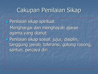Cakupan Penilaian Sikap
 Penilaian sikap spiritual
Menghargai dan menghayati ajaran
agama yang dianut
 Penilaian sikap sosial: jujur, disiplin,
tanggung jawab, toleransi, gotong royong,
santun, percaya diri
 