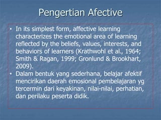 • In its simplest form, affective learning
characterizes the emotional area of learning
reflected by the beliefs, values, interests, and
behaviors of learners (Krathwohl et al., 1964;
Smith & Ragan, 1999; Gronlund & Brookhart,
2009).
• Dalam bentuk yang sederhana, belajar afektif
mencirikan daerah emosional pembelajaran yg
tercermin dari keyakinan, nilai-nilai, perhatian,
dan perilaku peserta didik.
Pengertian Afective
 