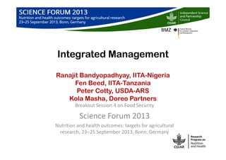 Integrated Management
Ranajit Bandyopadhyay, IITA-Nigeria
Fen Beed, IITA-Tanzania
Peter Cotty, USDA-ARS
Kola Masha, Doreo Partners
Breakout Session 4 on Food Security
Science Forum 2013
Nutrition and health outcomes: targets for agricultural
research, 23‒25 September 2013, Bonn, Germany
 