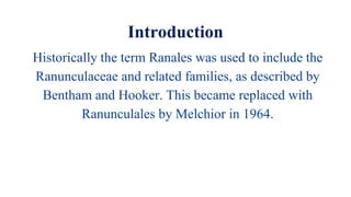 Introduction
Historically the term Ranales was used to include the
Ranunculaceae and related families, as described by
Bentham and Hooker. This became replaced with
Ranunculales by Melchior in 1964.
 