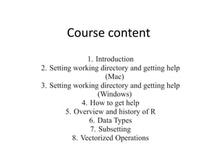 Course content
1. Introduction
2. Setting working directory and getting help
(Mac)
3. Setting working directory and getting help
(Windows)
4. How to get help
5. Overview and history of R
6. Data Types
7. Subsetting
8. Vectorized Operations
 