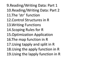 9.Reading/Writing Data: Part 1
10.Reading/Writing Data: Part 2
11.The ‘str’ function
12.Control Structures in R
13.Writing Functions
14.Scoping Rules for R
15.Optimization Application
16.The map function in R
17.Using tapply and split in R
18.Using the apply function in R
19.Using the lapply function in R
 