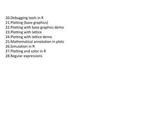 20.Debugging tools in R
21.Plotting (base graphics)
22.Plotting with base graphics demo
23.Plotting with lattice
24.Plotting with lattice demo
25.Mathematical annotation in plots
26.Simulation in R
27.Plotting and color in R
28.Regular expressions
 