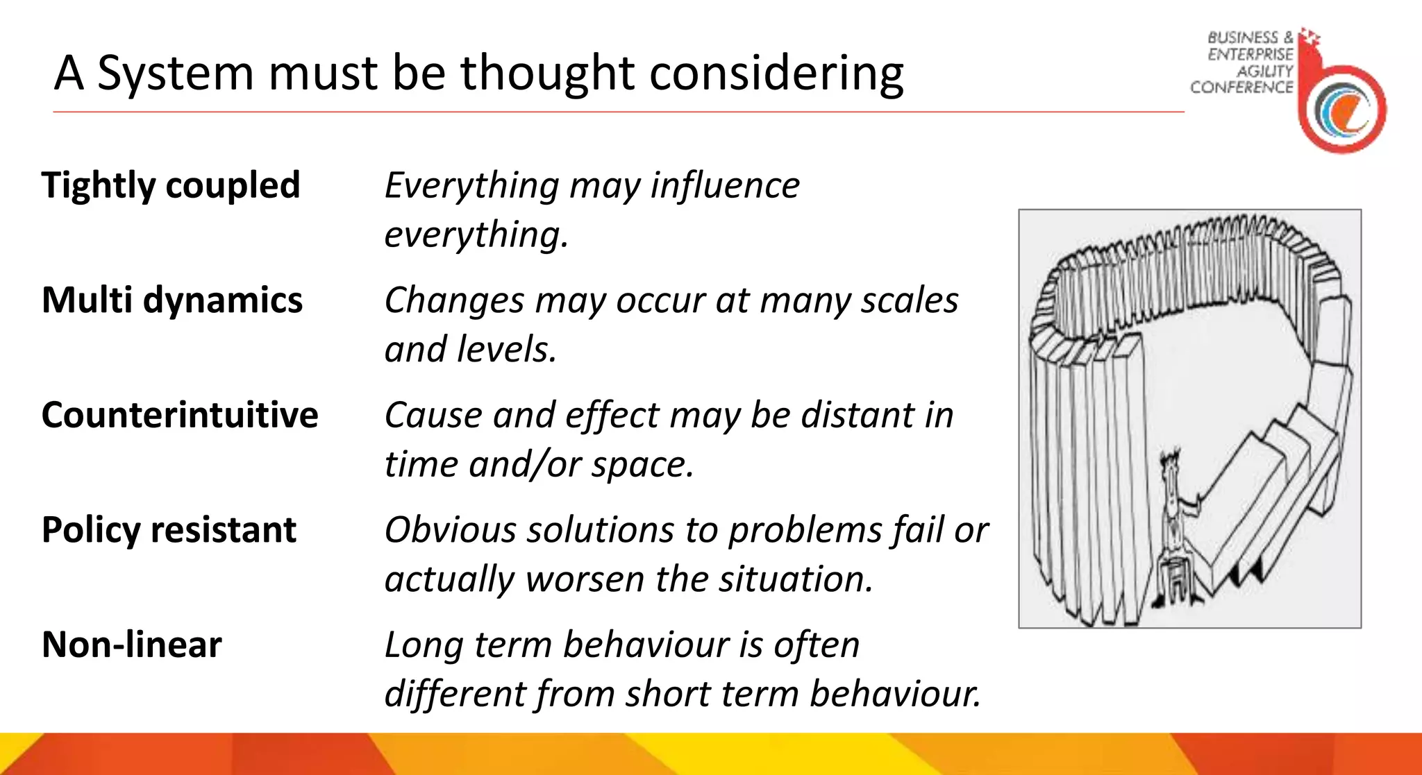 A System must be thought considering
Tightly coupled Everything may influence
everything.
Multi dynamics Changes may occur at many scales
and levels.
Counterintuitive Cause and effect may be distant in
time and/or space.
Policy resistant Obvious solutions to problems fail or
actually worsen the situation.
Non-linear Long term behaviour is often
different from short term behaviour.
 