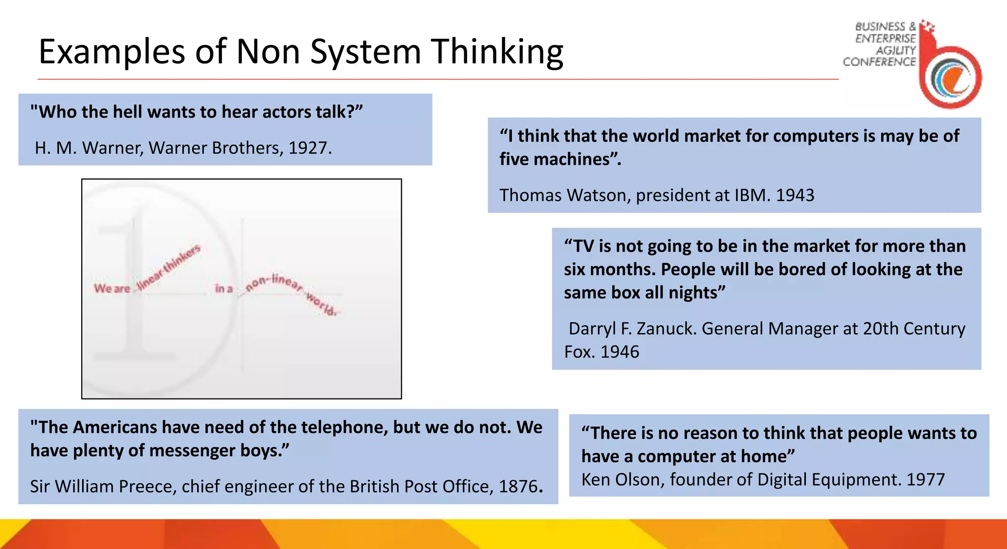 Examples of Non System Thinking
"Who the hell wants to hear actors talk?”
H. M. Warner, Warner Brothers, 1927.
“I think that the world market for computers is may be of
five machines”.
Thomas Watson, president at IBM. 1943
“TV is not going to be in the market for more than
six months. People will be bored of looking at the
same box all nights”
Darryl F. Zanuck. General Manager at 20th Century
Fox. 1946
"The Americans have need of the telephone, but we do not. We
have plenty of messenger boys.”
Sir William Preece, chief engineer of the British Post Office, 1876.
“There is no reason to think that people wants to
have a computer at home”
Ken Olson, founder of Digital Equipment. 1977
 