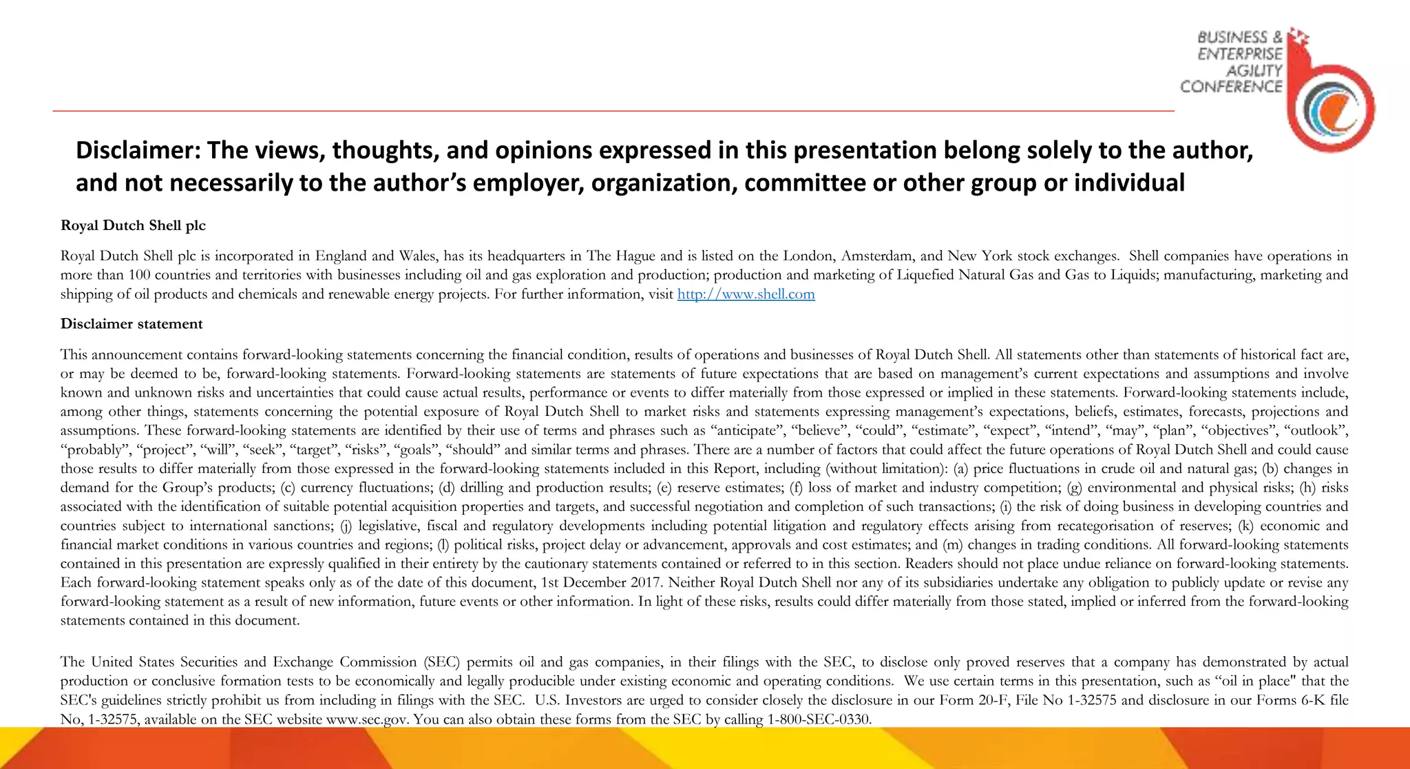 Royal Dutch Shell plc
Royal Dutch Shell plc is incorporated in England and Wales, has its headquarters in The Hague and is listed on the London, Amsterdam, and New York stock exchanges. Shell companies have operations in
more than 100 countries and territories with businesses including oil and gas exploration and production; production and marketing of Liquefied Natural Gas and Gas to Liquids; manufacturing, marketing and
shipping of oil products and chemicals and renewable energy projects. For further information, visit http://www.shell.com
Disclaimer statement
This announcement contains forward-looking statements concerning the financial condition, results of operations and businesses of Royal Dutch Shell. All statements other than statements of historical fact are,
or may be deemed to be, forward-looking statements. Forward-looking statements are statements of future expectations that are based on management’s current expectations and assumptions and involve
known and unknown risks and uncertainties that could cause actual results, performance or events to differ materially from those expressed or implied in these statements. Forward-looking statements include,
among other things, statements concerning the potential exposure of Royal Dutch Shell to market risks and statements expressing management’s expectations, beliefs, estimates, forecasts, projections and
assumptions. These forward-looking statements are identified by their use of terms and phrases such as ‘‘anticipate’’, ‘‘believe’’, ‘‘could’’, ‘‘estimate’’, ‘‘expect’’, ‘‘intend’’, ‘‘may’’, ‘‘plan’’, ‘‘objectives’’, ‘‘outlook’’,
‘‘probably’’, ‘‘project’’, ‘‘will’’, ‘‘seek’’, ‘‘target’’, ‘‘risks’’, ‘‘goals’’, ‘‘should’’ and similar terms and phrases. There are a number of factors that could affect the future operations of Royal Dutch Shell and could cause
those results to differ materially from those expressed in the forward-looking statements included in this Report, including (without limitation): (a) price fluctuations in crude oil and natural gas; (b) changes in
demand for the Group’s products; (c) currency fluctuations; (d) drilling and production results; (e) reserve estimates; (f) loss of market and industry competition; (g) environmental and physical risks; (h) risks
associated with the identification of suitable potential acquisition properties and targets, and successful negotiation and completion of such transactions; (i) the risk of doing business in developing countries and
countries subject to international sanctions; (j) legislative, fiscal and regulatory developments including potential litigation and regulatory effects arising from recategorisation of reserves; (k) economic and
financial market conditions in various countries and regions; (l) political risks, project delay or advancement, approvals and cost estimates; and (m) changes in trading conditions. All forward-looking statements
contained in this presentation are expressly qualified in their entirety by the cautionary statements contained or referred to in this section. Readers should not place undue reliance on forward-looking statements.
Each forward-looking statement speaks only as of the date of this document, 1st December 2017. Neither Royal Dutch Shell nor any of its subsidiaries undertake any obligation to publicly update or revise any
forward-looking statement as a result of new information, future events or other information. In light of these risks, results could differ materially from those stated, implied or inferred from the forward-looking
statements contained in this document.
The United States Securities and Exchange Commission (SEC) permits oil and gas companies, in their filings with the SEC, to disclose only proved reserves that a company has demonstrated by actual
production or conclusive formation tests to be economically and legally producible under existing economic and operating conditions. We use certain terms in this presentation, such as “oil in place" that the
SEC's guidelines strictly prohibit us from including in filings with the SEC. U.S. Investors are urged to consider closely the disclosure in our Form 20-F, File No 1-32575 and disclosure in our Forms 6-K file
No, 1-32575, available on the SEC website www.sec.gov. You can also obtain these forms from the SEC by calling 1-800-SEC-0330.
Disclaimer: The views, thoughts, and opinions expressed in this presentation belong solely to the author,
and not necessarily to the author’s employer, organization, committee or other group or individual
 