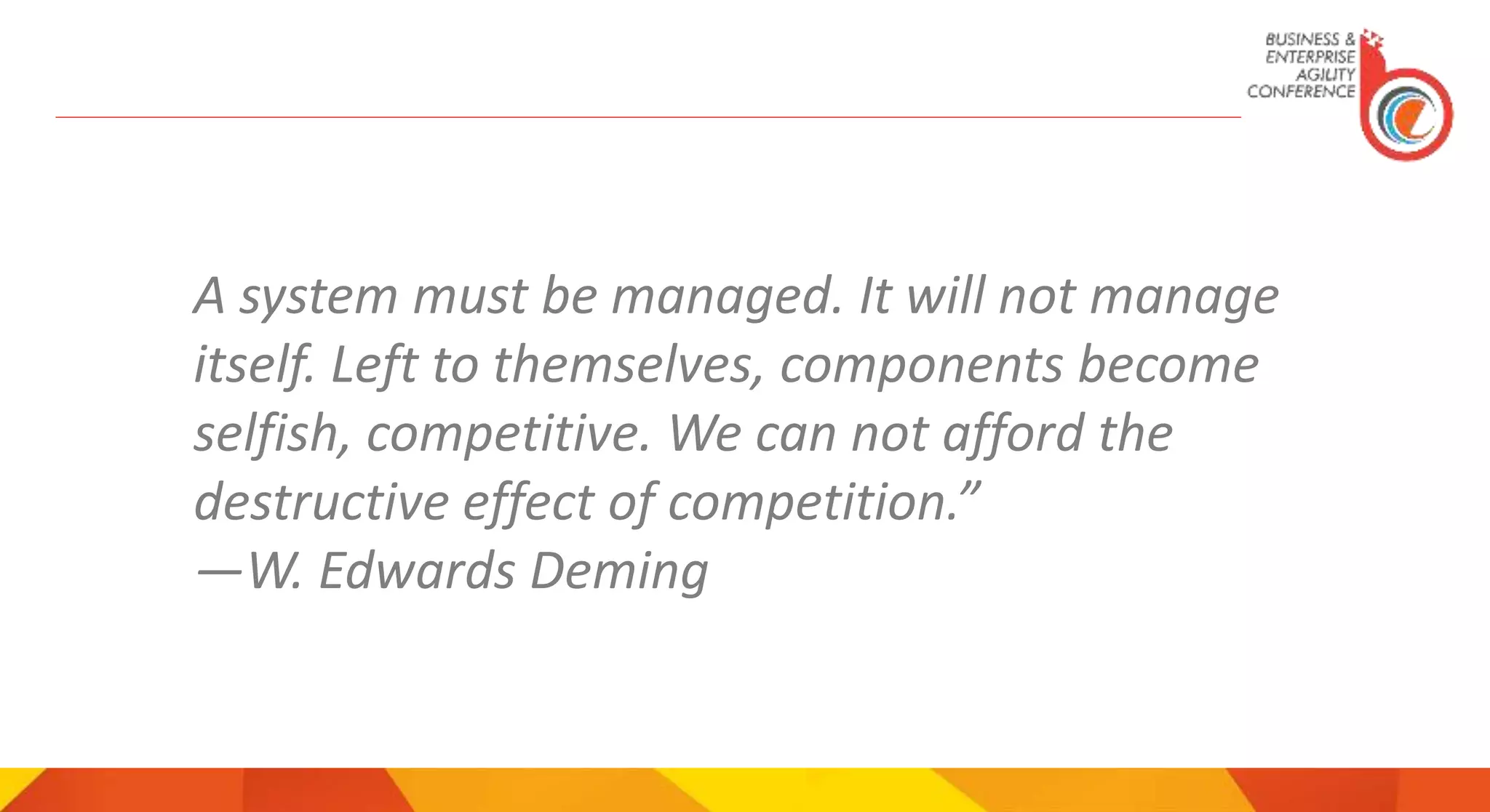 A system must be managed. It will not manage
itself. Left to themselves, components become
selfish, competitive. We can not afford the
destructive effect of competition.”
―W. Edwards Deming
 