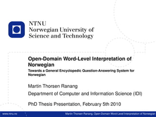 Open-Domain Word-Level Interpretation of
              Norwegian
              Towards a General Encyclopedic Question-Answering System for
              Norwegian


              Martin Thorsen Ranang
              Department of Computer and Information Science (IDI)

              PhD Thesis Presentation, February 5th 2010
www.ntnu.no                        Martin Thorsen Ranang, Open-Domain Word-Level Interpretation of Norwegian
 