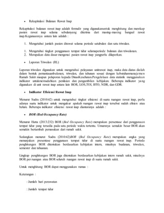  Rekapitulasi Bulanan Rawat Inap
Rekapitulasi bulanan rawat inap adalah formulir yang digunakanuntuk menghitung dan merekap
pasien rawat inap selama sebulanyang diterima dari masing-masing bangsal rawat
inap.Kegunaannya antara lain adalah :
1. Mengetahui jumlah pasien dirawat selama periode satubulan dan satu triwulan.
1. Mengetahui tingkat penggunaan tempat tidur selamaperiode bulanan dan triwulanan.
2. Merupakan data dasar mengenai pasien rawat inap yangperlu dilaporkan.
 Laporan Triwulan (RL)
Laporan triwulan digunakan untuk mengetahui pelayanan unitrawat inap, maka data diatas diolah
dalam bentuk pemantauanbulanan, triwulan, dan tahunan sesuai dengan kebutuhanmanajemen
Rumah Sakit maupun pelaporan kepada DinasKesehatan.Pengelolaan data statistik menggunakan
indikator untukmemudahkan penilaian dan pengambilan kebijakan. Beberapa indikator yang
digunakan di unit rawat inap antara lain BOR, LOS,TOI, BTO, NDR, dan GDR.
 Indikator Efisiensi Rawat Inap
Menurut Sudra (2010:42) untuk mengetahui tingkat efisiensi di suatu ruangan rawat inap, perlu
adanya suatu indikator untuk mengukur apakah ruangan rawat inap tersebut sudah efisien atau
belum. Beberapa indikator efisiensi rawat inap diantaranya adalah :
 BOR (Bed Occupancy Rate)
Menurut Hatta (2013:232) BOR (Bed Occupancy Rate) merupakan persentase dari penggunaan
tempat tidur yang tersedia pada satu periode waktu tertentu. Umumnya semakin besar BOR akan
semakin bertambah pemasukan dari rumah sakit.
Sedangkan menurut Sudra (2010:42)BOR (Bed Occupancy Rate) merupakan angka yang
menunjukan presentase penggunaan tempat tidur di suatu ruangan rawat inap. Periode
penghitungan BOR ditentukan berdasarkan kebijakan intern, misalnya bualanan, triwulan,
semester dan tahuanan.
Lingkup penghitungan BOR juga ditentukan berdasarkan kebijakan intern rumah sakit, misalnya
BOR per ruangan atau BOR seluruh ruangan rawat inap di suatu rumah sakit.
Untuk menghitung BOR dapat menggunakan rumus :
Keterangan :
: Jumlah hari perawatan
: Jumlah tempat tidur
 