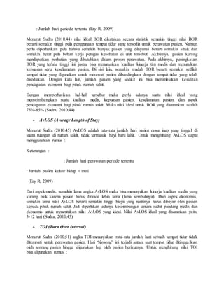 : Jumlah hari periode tertentu (Ery R, 2009)
Menurut Sudra (2010:44) nilai ideal BOR dikatakan secara statistik semakin tinggi nilai BOR
berarti semakin tinggi pula penggunaan tempat tidur yang tersedia untuk perawatan pasien. Namun
perlu diperhatikan pula bahwa semakin banyak pasien yang dilayanai berarti semakin sibuk dan
semakin berat pula beban kerja petugas kesehatan di unit tersebut. Akibatnya, pasien kurang
mendapatkan perhatian yang dibutuhkan dalam proses perawatan. Pada akhirnya, peningkatan
BOR yang terlalu tinggi ini justru bisa menurunkan kualitas kinerja tim medis dan menurukan
kepuasan serta keselamatan pasien. Di sisi lain, semakin rendah BOR berarti semakin sedikit
tempat tidur yang digunakan untuk merawat pasien dibandingkan dengan tempat tidur yang telah
disediakan. Dengan kata lain, jumlah pasien yang sedikit ini bisa menimbulkan kesulitan
pendapatan ekonomi bagi pihak rumah sakit.
Dengan memperhatikan hal-hal tersebut maka perlu adanya suatu nilai ideal yang
menyeimbangkan suatu kualitas medis, kepuasan pasien, keselamatan pasien, dan aspek
pendapatan ekonomi bagi pihak rumah sakit. Maka nilai ideal untuk BOR yang disarankan adalah
75%-85% (Sudra, 2010:44)
 AvLOS (Average Length of Stay)
Menurut Sudra (2010:45) AvLOS adalah rata-rata jumlah hari pasien rawat inap yang tinggal di
suatu ruangan di rumah sakit, tidak termasuk bayi baru lahir. Untuk menghitung AvLOS dapat
menggunakan rumus :
Keterangan :
: Jumlah hari perawatan periode tertentu
: Jumlah pasien keluar hidup + mati
(Ery R, 2009)
Dari aspek medis, semakin lama angka AvLOS maka bisa menunjukan kinerja kualitas medis yang
kurang baik karena pasien harus dirawat lebih lama (lama sembuhnya). Dari aspek ekonomis,
semakin lama nilai AvLOS berarti semakin tinggi biaya yang nantinya harus dibayar oleh pasien
kepada pihak rumah sakit. Jadi diperlukan adanya keseimbangan antara sudut pandang medis dan
ekonomis untuk menentukan nilai AvLOS yang ideal. Nilai AvLOS ideal yang disarankan yaitu
3-12 hari (Sudra, 2010:45)
 TOI (Turn Over Interval)
Menurut Sudra (2010:51) angka TOI menunjukan rata-rata jumlah hari sebuah tempat tidur tidak
ditempati untuk perawatan pasien. Hari “Kosong” ini terjadi antara saat tempat tidur ditinggalkan
oleh seorang pasien hingga digunakan lagi oleh pasien berikutnya. Untuk menghitung nilai TOI
bisa digunakan rumus :
 