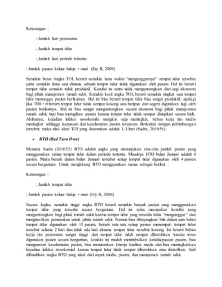 Keterangan :
: Jumlah hari perawatan
: Jumlah tempat tidur
: Jumlah hari periode tertentu
: Jumlah pasien keluar hidup + mati (Ery R, 2009)
Semakin besar Angka TOI, berarti semakin lama waktu “menganggurnya” tempat tidur tersebut
yaitu semakin lama saat dimana sebuah tempat tidur tidak digunakan oleh pasien. Hal ini berarti
tempat tidur semakin tidak produktif. Kondisi ini tentu tidak menguntungkan dari segi ekonomi
bagi pihak manajemen rumah sakit. Semakin kecil angka TOI, berarti semakin singkat saat tempat
tidur menunggu pasien berikutnya. Hal ini bisa berarti tempat tidur bisa sangat produktif, apalagi
jika TOI = 0 berarti tempat tidur tidak sempat kosong satu haripun dan segera digunakan lagi oleh
pasien berikutnya. Hal ini bisa sangat menguntungkan secara ekonomi bagi pihak manajemen
rumah sakit, tapi bisa merugikan pasien karena tempat tidur tidak sempat disiapkan secara baik.
Akibatnya, kejadian infeksi nosokomila mungkin saja meningkat, beban kerja tim medis
meningkat sehingga kepuasan dan keselamatan pasien terancam. Berkaitan dengan pertimbangan
tersebut, maka nilai ideal TOI yang disarankan adalah 1-3 hari (Sudra, 2010:51)
 BTO (Bed Turn Over)
Menurut Sudra (2010:52) BTO adalah angka yang menunjukan rata-rata jumlah pasien yang
menggunakan setiap tempat tidur dalam periode tertentu. Misalnya BTO bulan Januari adalah 4
pasien. Maka berarti dalam bulan Januari tersebut setiap tempat tidur digunakan oleh 4 pasien
secara bergantian. Untuk menghitung BTO menggunakan rumus sebagai berikut :
Keterangan :
: Jumlah tempat tidur
: Jumlah pasien keluar hidup + mati (Ery R, 2009)
Secara logika, semakin tinggi angka BTO berarti semakin banyak pasien yang menggunakan
tempat tidur yang tersedia secara bergantian. Hal ini tentu merupakan kondisi yang
menguntungkan bagi pihak rumah sakit karena tempat tidur yang tersedia tidak “menganggur” dan
menghasilkan pemasukan untuk pihak rumah sakit. Namun bisa dibayangkan bila dalam satu bulan
tempat tidur digunakan oleh 15 pasien, berarti rata-rata setiap pasien menempati tempat tidur
tersebut selama 2 hari dan tidak ada hari dimana tempat tidur tersebut kosong. Ini berarti beban
kerja tim perawatan sangat tinggi dan tempat tidur tidak sempat dibersihkan karena terus
digunakan pasien secara bergantian, kondisi ini mudah menimbulkan ketidakpuasan pasien, bisa
mengancam keselamatan pasien, bisa menurunkan kinerja kualitas medis dan bisa meningkatkan
kejadian infeksi nosokomial karena tempat tidur tidak sempat dibersihkan atau disterilkan. Jadi
dibutuhkan angka BTO yang ideal dari aspek medis, pasien, dan manajemen rumah sakit.
 