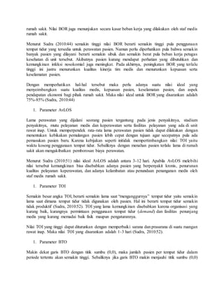 rumah sakit. Nilai BOR juga menunjukan secara kasar beban kerja yang dilakukan oleh staf medis
rumah sakit.
Menurut Sudra (2010:44) semakin tinggi nilai BOR berarti semakin tinggi pula penggunaan
tempat tidur yang tersedia untuk perawatan pasien. Namun perlu diperhatikan pula bahwa semakin
banyak pasien yang dilayani berarti semakin sibuk dan semakin berat pula beban kerja petugas
kesehatan di unit tersebut. Akibatnya pasien kurang mendapat perhatian yang dibutuhkan dan
kemungkinan infeksi nosokomial juga meningkat. Pada akhirnya, peningkatan BOR yang terlalu
tinggi ini justru menurunkan kualitas kinerja tim medis dan menurunkan kepuasan serta
keselamatan pasien.
Dengan memperhatikan hal-hal tersebut maka perlu adanya suatu nilai ideal yang
menyeimbangkan suatu kualitas medis, kepuasan pasien, keselamatan pasien, dan aspek
pendapatan ekonomi bagi pihak rumah sakit. Maka nilai ideal untuk BOR yang disarankan adalah
75%-85% (Sudra, 2010:44)
1. Parameter AvLOS
Lama perawatan yang dijalani seorang pasien tergantung pada jenis penyakitnya, stadium
penyakitnya, mutu pelayanan medis dan keperawatan serta fasilitas pelayanan yang ada di unit
rawat inap. Untuk memperpendek rata-rata lama perawatan pasien tidak dapat dilakukan dengan
menentukan kebikakan pemulangan pasien lebih cepat dengan tujuan agar secepatnya pula ada
pemasukan pasien baru. Karena kebijakan seperti initidak mempertimbangkan nilai TOI yaitu
waktu kosong penggunaan tempat tidur. Sebaliknya dengan menahan pasien terlalu lama di rumah
sakit akan mengakibatkan pemborosan biaya perawatan.
Menurut Sudra (2010:51) nilai ideal AvLOS adalah antara 3-12 hari. Apabila AvLOS melebihi
nilai tersebut kemungkinan bisa disebabkan adanya pasien yang berpenyakit kronis, penurunan
kualitas pelayanan keperawatan, dan adanya kelambatan atau penundaan penanganan medis oleh
staf medis rumah sakit.
1. Parameter TOI
Semakin besar angka TOI, berarti semakin lama saat “menganggurnya” tempat tidur yaitu semakin
lama saat dimana tempat tidur tidak digunakan oleh pasien. Hal ini berarti tempat tidur semakin
tidak produktif (Sudra, 2010:52). TOI yang lama kemungkinan disebabkan karena organisasi yang
kurang baik, kurangnya permintaan penggunaan tempat tidur (demand) dan fasilitas penunjang
medis yang kurang memadai baik fisik maupun pengaturannya.
Nilai TOI yang tinggi dapat diturunkan dengan memperbaiki sarana dan prasarana di suatu ruangan
rawat inap. Maka nilai TOI yang disarankan adalah 1-3 hari (Sudra, 2010:52).
1. Parameter BTO
Makin dekat garis BTO dengan titik sumbu (0,0), maka jumlah pasien per tempat tidur dalam
periode tertentu akan semakin tinggi. Sebaliknya jika garis BTO makin menjauhi titik sumbu (0,0)
 
