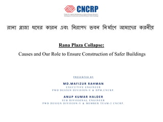 Rana Plaza Collapse:
Causes and Our Role to Ensure Construction of Safer Buildings
P R E S E N T E D B Y
M D . M A F I Z U R R A H M A N
E X E C U T I V E E N G I N E E R
P W D D E S I G N D I V I S I O N - V & D P M , C N C R P .
A N U P K U M A R H A L D E R
S U B D I V I S I O N A L E N G I N E E R
P W D D E S I G N D I V I S I O N - V & M E M B E R T E A M - 2 C N C R P .
 