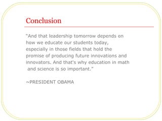 Conclusion “ And that leadership tomorrow depends on  how we educate our students today,  especially in those fields that hold the  promise of producing future innovations and  innovators. And that's why education in math and science is so important.” ~PRESIDENT OBAMA 