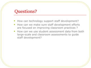 Questions? How can technology support staff development?  How can we make sure staff development efforts are focused on improving classroom practices ? How can we use student assessment data from both large-scale and classroom assessments to guide staff development? 