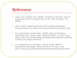 References Clark, R.C. & Mayer, R.E. (2008). e-Learning. (2nd Ed). How do people learn from e-courses? (pp. 31-51). San Francisco, CA: Pfeiffer. ISTE. (2007). National Educational Technology Standards. Retrieved March 25, 2008, from http://cnets.iste.org/index.html U.S. Department of Education. (2006). National Education Technology Plan: Action steps. Retrieved March 15, 2011, from http://www.ed.gov/about/offices/list/os/technology/plan/2004/site/edlite-actionsteps.html#imp U.S. Department of Education. (2007). NCLB: Office of Educational Technology. Retrieved March 15, 2011, from http://www.ed.gov/about/offices/list/os/technology/index.html 
