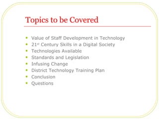 Topics to be Covered Value of Staff Development in Technology 21 st  Century Skills in a Digital Society Technologies Available Standards and Legislation  Infusing Change District Technology Training Plan Conclusion Questions 