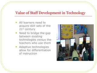 Value of Staff Development in Technology All learners need to acquire skill sets of the 21 st  century Need to bridge the gap between existing technologies versus the teachers who use them Adaptive technologies allow for differentiation of instruction  