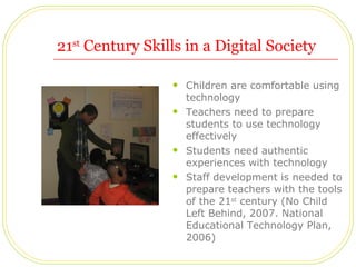 21 st  Century Skills in a Digital Society Children are comfortable using technology Teachers need to prepare students to use technology effectively Students need authentic experiences with technology Staff development is needed to prepare teachers with the tools of the 21 st  century (No Child Left Behind, 2007. National Educational Technology Plan, 2006)  