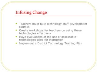 Infusing Change Teachers must take technology staff development courses Create workshops for teachers on using these technologies effectively Have evaluations of the use of assessable technologies used for instruction Implement a District Technology Training Plan 