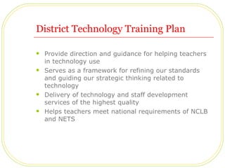 District Technology Training Plan Provide direction and guidance for helping teachers in technology use Serves as a framework for refining our standards and guiding our strategic thinking related to technology Delivery of technology and staff development services of the highest quality Helps teachers meet national requirements of NCLB and NETS 