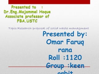 Presented to :
Dr.Eng.Mojammel Hoque
Associate professor of
FBA.USTC
Presented by:
Omar Faruq
rana
Roll :1120
Group :keen
Topic:Research proposal of solid waste managment
 