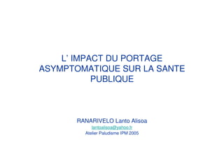 L’ IMPACT DU PORTAGE
ASYMPTOMATIQUE SUR LA SANTE
PUBLIQUE
RANARIVELO Lanto Alisoa
lantoalisoa@yahoo.fr
Atelier Paludisme IPM 2005
 