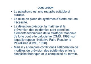 CONCLUSION
• Le paludisme est une maladie évitable et
  curable.
• La mise en place de systèmes d’alerte est une
  nécessité.
• La détection précoce, la maîtrise et la
  prévention des épidémies sont parmi les
  éléments techniques de la stratégie mondiale
  de lutte contre le paludisme (OMS, 1993) sur
  laquelle repose l’initiative Faire Reculer le
  Paludisme (OMS, 1998).
• Mais il y a toujours conflit dans l’élaboration de
  modèles de prévision des épidémies entre la
  simplicité théorique et la complexité du terrain.
 