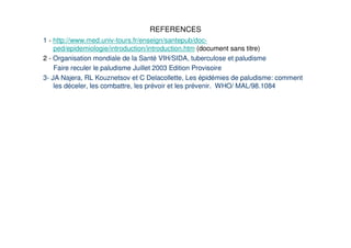 REFERENCES
1 - http://www.med.univ-tours.fr/enseign/santepub/doc-
    ped/epidemiologie/introduction/introduction.htm (document sans titre)
2 - Organisation mondiale de la Santé VIH/SIDA, tuberculose et paludisme
    Faire reculer le paludisme Juillet 2003 Edition Provisoire
3- JA Najera, RL Kouznetsov et C Delacollette, Les épidémies de paludisme: comment
    les déceler, les combattre, les prévoir et les prévenir. WHO/ MAL/98.1084
 