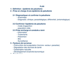 PLAN
1– Définition : épidémie de paludisme
2 - Prise en charge d’une épidémie de paludisme

   2-1 Diagnostiquer et confirmer le paludisme
        - Anamnèse
        - Diagnostic: clinique, parasitologique, différentiel, (entomologique)

    2-2 Confirmer l’épidémie de paludisme
         - mode d’apparition
         - population cible
    2-3 Prise encharge et conduite a tenir
         - Information
         - Traitements
         - Prévention
         - IEC
         - Surveillance
3 - Facteurs de survenue
    - Prémunition de la population (homme- vecteur- parasites)
    - Dégradation des services de santé
    - Catastrophe naturelle
    - Développement d’activité économique
4 - Conclusion
 