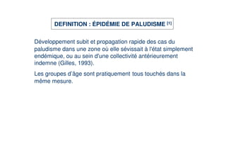 DEFINITION : ÉPIDÉMIE DE PALUDISME [1]


Développement subit et propagation rapide des cas du
paludisme dans une zone où elle sévissait à l' simplement
                                             état
endémique, ou au sein d' collectivité antérieurement
                        une
indemne (Gilles, 1993).
Les groupes d’âge sont pratiquement tous touchés dans la
même mesure.
 
