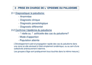 2 - PRISE EN CHARGE DE L’ EPIDEMIE DU PALUDISME

2-1 Diagnostiquer le paludisme:
       - Anamnèse
       - Diagnostic clinique
       - Diagnostic parasitologique
       - Diagnostic différentiel
2-2 Confirmer l’épidémie du paludisme
       - réelle ou artificielle des cas du paludisme?
       - Mode d’apparition
       - Population atteinte
  [ Développement subit et propagation rapide des cas du paludisme dans
  une zone où elle sévissait à l' simplement endémique, ou au sein d'
                                 état                                 une
  collectivité antérieurement indemne.
  Les groupes d’âge sont pratiquement tous touchés dans la même mesure.]
 