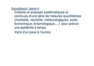Surveillance / alerte [2]
  Collecte et analyses systématiques et
  continues d’une série de mesures quantitatives
  (morbidité, mortalité, météorologiques, socio
                                              -
  économique, entomologique,…) pour prévoir
  une épidémie à temps.
  Varie d’un pays à l’autres.
 
