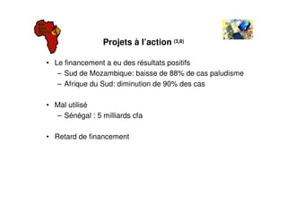 Projets à l’action (3,8)

• Le financement a eu des résultats positifs
   – Sud de Mozambique: baisse de 88% de cas paludisme
   – Afrique du Sud: diminution de 90% des cas

• Mal utilisé
  – Sénégal : 5 milliards cfa

• Retard de financement
 