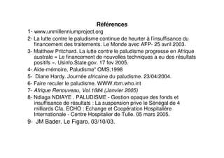 Références
1- www.unmillenniumproject.org
2- La lutte contre le paludisme continue de heurter à l’insuffisance du
   financement des traitements. Le Monde avec AFP- 25 avril 2003.
3- Matthew Pritchard. La lutte contre le paludisme progresse en Afrique
   australe « Le financement de nouvelles techniques a eu des résultats
   positifs ». Usinfo.State.gov. 17 fev 2005.
4- Aide-mémoire, Paludisme" OMS,1998
5- Diane Hardy. Journée africaine du paludisme. 23/04/2004.
6- Faire reculer le paludisme. WWW.rbm.who.int
7- Afrique Renouveau, Vol.18#4 (Janvier 2005)
8- Ndiaga NDIAYE . PALUDISME - Gestion opaque des fonds et
   insuffisance de résultats : La suspension prive le Sénégal de 4
   milliards Cfa. ECHO : Echange et Coopération Hospitalière
   Internationale - Centre Hospitalier de Tulle. 05 mars 2005.
9- JM Bader. Le Figaro. 03/10/03.
 
