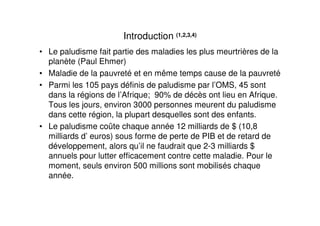 Introduction (1,2,3,4)
• Le paludisme fait partie des maladies les plus meurtrières de la
  planète (Paul Ehmer)
• Maladie de la pauvreté et en même temps cause de la pauvreté
• Parmi les 105 pays définis de paludisme par l’OMS, 45 sont
  dans la régions de l’Afrique; 90% de décès ont lieu en Afrique.
  Tous les jours, environ 3000 personnes meurent du paludisme
  dans cette région, la plupart desquelles sont des enfants.
• Le paludisme coûte chaque année 12 milliards de $ (10,8
  milliards d’ euros) sous forme de perte de PIB et de retard de
  développement, alors qu’il ne faudrait que 2-3 milliards $
  annuels pour lutter efficacement contre cette maladie. Pour le
  moment, seuls environ 500 millions sont mobilisés chaque
  année.
 