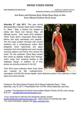 SWIM VIXEN SWIM
FOR IMMEDIATE RELEASE                                     CONTACT: SELINA DAVIS
                                        BOOKINGS@FREELANCETHEWORKSPACE.COM

             Ash Rana and Damian Rojo Debut Rana Rojo at this
                     Years Miami Fashion Week Swim


Saturday 9th July 2011: This year during
Mercedes-Benz Fashion Week Swim in Miami,
FL, Rana * Rojo, a fashion line created by
artists Ash Rana and Damian Rojo, will
officially launch. Their resort 2012 collection,
"Swim Vixen Swim" showcases Rana Rojo’s
fabrics and style seamlessly and playfully.
The line fuses modern formulas with ancient
traditions into a contemporary matrix. Both
designers travel extensively and glean
inspiration from the brightest and most visually
stunning patterns and forms from around the
world. For this collection, Rana Rojo created
their prints by digitally molding their findings-
which range from medieval textiles to 60s
wallpaper design. In addition, all of their
pieces are proudly produced in the US.

Their 2012 resort collection Swim Vixen Swim
was inspired by 50s undergarments,
orientalism, and 60s film femme fatales. Each distinctive piece in the collection is hand
dyed and screen-printed.



Freelance The Work Space Presents 2012 Resort Collection Rana * Rojo
Saturday, July 16, 2011, Presentation from 3-5 PM, Show Styled By Lisa Cera

Location: The Standard,40 Island Avenue,Miami Beach Florida 33139, Lido Lounge
R.S.V.P. rsvp@freelancetheworkspace.com

 If you would like to interview the Designers please contact
bookings@freelancetheworkspace.com , Selina Davis 011447942 921 659
 For more information, please visit www. ranarojo.com.
 