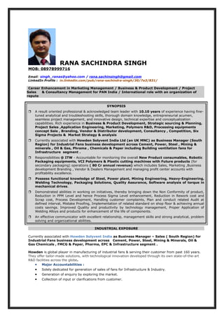 RANA SACHINDRA SINGH
MOB: 08978999716
Email: singh_ranas@yahoo.com / rana.sachinsingh@gmail.com
LinkedIn Profile : in.linkedin.com/pub/rana-sachindra-singh/30/7a3/831/
Career Enhancement in Marketing Management / Business & Product Development / Project
Sales & Consultancy Management for PAN India / International role with an organization of
repute
SYNOPSIS
 A result oriented professional & acknowledged team leader with 10.10 years of experience having fine-
tuned analytical and troubleshooting skills, thorough domain knowledge, entrepreneurial acumen,
seamless project management, and innovative design, technical expertise and conceptualization
capabilities. Rich experience in Business & Product Development, Strategic sourcing & Planning,
Project Sales ,Application Engineering, Marketing, Polymers R&D, Processing equipments
concept Sale , Branding, Vendor & Distributor development, Consultancy , Competition, Six
Sigma Projects & Market Strategy & analysis
 Currently associated with Howden Solyvent India Ltd (an UK MNC) as Business Manager (South
Region) for Industrial Fans business development across Cement, Power, Steel , Mining &
minerals , Oil & Gas, Phrama , Chemicals & Paper including Building ventilation fans for
Infrastructure segment .
 Responsibilities @ ITW - Accountable for monitoring the overall New Product consumables, Robotic
Packaging equipments, VCI Polymers & Plastic cutting machines with Future products (for
secondary packaging) operations ( 80 Cr annual revenue) which includes Sales, Marketing ,Business
development Branding , Vendor & Dealers Management and managing profit center accounts with
profitability excellence.
 Possess functional knowledge of Steel, Power plant, Mining Engineering, Heavy-Engineering,
Welding Technology, Packaging Solutions, Quality Assurance, Software analysis of torque in
mechanical drives.
 Demonstrated abilities in working on initiatives, thereby bringing down the Non Conformity of product,
Reduction in PPM Level and hence Process Sigma Level enhancement, Reduction in Rework cost and
Scrap cost, Process Development, Handling customer complaints, Plan and conduct related Audit at
defined interval, Mistake Proofing, Implementation of related standard on shop floor & achieving annual
costs savings. Improved Quality and productivity by technology management, Proper Application of
Welding Alloys and products for enhancement of the life of components.
 An effective communicator with excellent relationship, management skills and strong analytical, problem
solving and organizational abilities.
INDUSTRIAL EXPOSURE
Currently associated with Howden Solyvent India as Business Manager – Sales ( South Region) for
Industrial Fans business development across Cement, Power, Steel, Mining & Minerals, Oil &
Gas Chemicals , FMCG & Paper, Pharma, EPC & Infrastructure segment .
Howden is global player in manufacturing of industrial fans & serving their customer from past 160 years.
They offer tailor-made solutions, with technological innovation developed through its own state-of-the-art
R&D facilities across the globe.
• Major Accountabilities :
• Solely dedicated for generation of sales of fans for Infrastructure & Industry.
• Generation of enquiry by exploring the market.
• Collection of input or clarifications from customer.
 