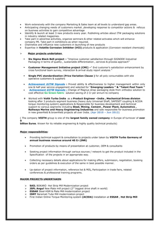 • Work extensively with the company Marketing & Sales team at all levels to understand gap areas.
• Anticipating changing needs of customers market ,developing response to competitor actions & refocus
on business activities to gain competitive advantage
• Identify & launch at least 3 new products every year. Publishing articles about ITW packaging solutions
in industry related magazines.
• Take part in advertise activities, organize seminars & other related activates which will enhance
company PR. Take part in exhibitions as when required.
• Channelize and influence new customers in launching of new products
• Expertise in Volatile Corrosion Inhibiter (VCI) products & application (Corrosion resistant chemicals)
 Major projects undertaken
 Six Sigma Black Belt project – “Improve customer satisfaction through SIGNODE Industrial
Packaging in terms of quality , sustainable differentiation , services & process approach”
 Customer Management Initiative project (CMI) –“ End customer’s satisfaction enhancement by
cross functional team survey, interaction & arrival study report analysis ”
 Single PVC standardization (Price Variation Clause ) for all poly consumables with site
operative customers & suppliers
• Achievement @ITW Signode : Proved ability & effectiveness to higher management within only
one & half year service engagement and selected for “Emerging Leaders ” & “Talent Pool Team ”
• Achievement @ITW Signode : Change of Magnus strap packaging style from orthodox solution to
cost effective Go Green fabric solution saving of 2 Cr per annum to company
 Worked with Voith Turbo India as a Product Engineer –India , Mechanical Drives division
looking after 3 products segment business (heavy duty Universal Shaft, SAFESET coupling & ACIDA
torque monitoring system) applications & Responsible for business development and technical
support to various segments including Steel, Mining, Cement , Power Plant, Automotive ,
Railways Marine and Heavy Engineering Industries and sole responsible for business promotion
in new greenfield & brownfield projects all over India. (Apr 2010 – Jun 2012)
( The company VOITH group is one of the largest family owned company in Europe of turnover of over
9
billion Euros. Known for its reliable engineering & highly quality technical products)
Major responsibilities:
• Providing technical support & consultation to projects under taken by VOITH Turbo Germany of
annual business revenue around 40 Cr (INR)
• Promotion of products by means of presentation at customer, OEM & consultants
• Seeking project information through various sources / network to get the product included in the
Specification of the projects in an appropriate way.
• Collecting necessary details about applications for making offers, submission, negotiation, booking
orders as per guidelines & execution of the same in best possible manner.
• Up-dation of project information, reference list & MIS, Participation in trade fairs, related
conferences & professional training programs.
MAJOR PROJECTS UNDERTAKEN:
 SAIL BOKARO Hot Strip Mill Modernization project
 JSPL Angul New Plate mill project (2nd
biggest drive shaft in world)
 ESSAR Steel HSM & Plate Mill modernization project
 ISMT Baramati Tube Mill modernization project
 First Indian Online Torque Monitoring system (ACIDA) installation at ESSAR , Hot Strip Mill
 