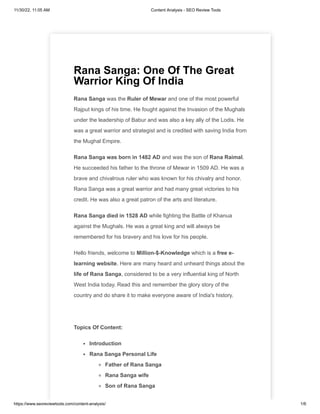 11/30/22, 11:05 AM Content Analysis - SEO Review Tools
https://www.seoreviewtools.com/content-analysis/ 1/6
Rana Sanga: One Of The Great
Warrior King Of India
Rana Sanga was the Ruler of Mewar and one of the most powerful
Rajput kings of his time. He fought against the Invasion of the Mughals
under the leadership of Babur and was also a key ally of the Lodis. He
was a great warrior and strategist and is credited with saving India from
the Mughal Empire.
Rana Sanga was born in 1482 AD and was the son of Rana Raimal.
He succeeded his father to the throne of Mewar in 1509 AD. He was a
brave and chivalrous ruler who was known for his chivalry and honor.
Rana Sanga was a great warrior and had many great victories to his
credit. He was also a great patron of the arts and literature.
Rana Sanga died in 1528 AD while fighting the Battle of Khanua
against the Mughals. He was a great king and will always be
remembered for his bravery and his love for his people.
Hello friends, welcome to Million-$-Knowledge which is a free e-
learning website. Here are many heard and unheard things about the
life of Rana Sanga, considered to be a very influential king of North
West India today. Read this and remember the glory story of the
country and do share it to make everyone aware of India's history.
Topics Of Content:
Introduction
Rana Sanga Personal Life
Father of Rana Sanga
Rana Sanga wife
Son of Rana Sanga
 