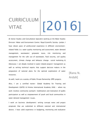 CURRICULUM
VITAE [2016]
[A Senior Studies and Consultation Specialist working at the Water Studies
Division/ Water and Environment Centre/ Royal Scientific Society- Jordan. I
have eleven years of professional experience in different environment-
related fields (i.e. water quality monitoring and assessment, water demand
management, wastewater/ greywater reuse, risk monitoring and
management for the safe use of wastewater, food security, soil quality
assessment, climate change and behavior change- social marketing &
Advocacy). I am deeply involved in water-related projects' management as
well as writing technical reports that support decision makers in the
preparation of national plans for the optimal exploitation of water
resources.
As well, I work on a variety of Public Private Partnership (PPP) projects.
Also, I am a certified trainer- Global Academy for Training and
Development (GATD) & Himma International Academy (HIA) - where my
work involves community outreach/ mobilization and motivation of public
participation as well as empowerment of youth and local communities in
water demand management issues.
I work on business development/ writing concept notes and project
proposals that are submitted to different national and international
donors. I have solid experience in budgeting, monitoring and evaluation
[Rana N.
Ardah]
 