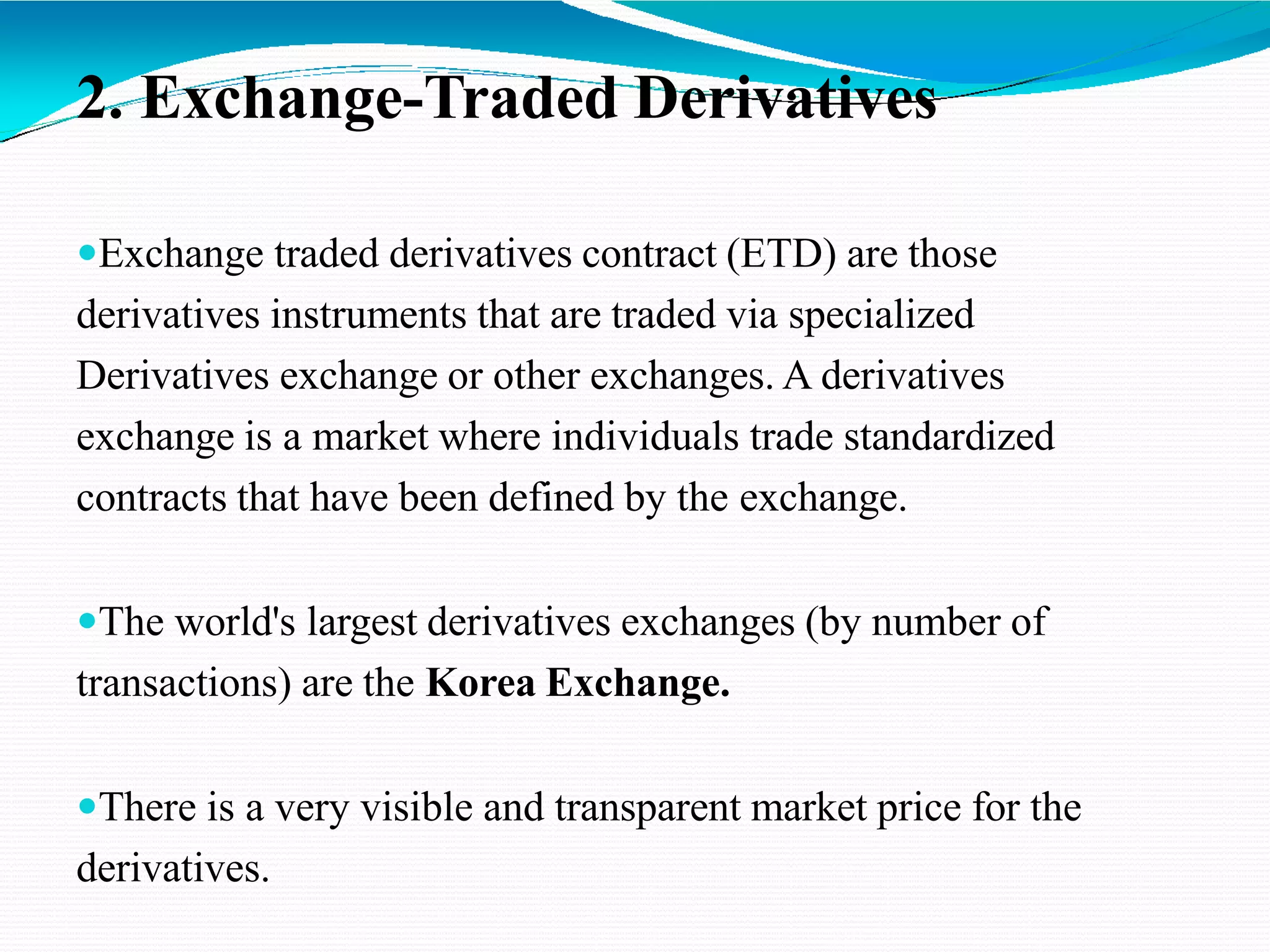 2. Exchange-Traded Derivatives
Exchange traded derivatives contract (ETD) are those
derivatives instruments that are traded via specialized
Derivatives exchange or other exchanges. A derivatives
exchange is a market where individuals trade standardized
contracts that have been defined by the exchange.
The world's largest derivatives exchanges (by number of
transactions) are the Korea Exchange.
There is a very visible and transparent market price for the
derivatives.
 