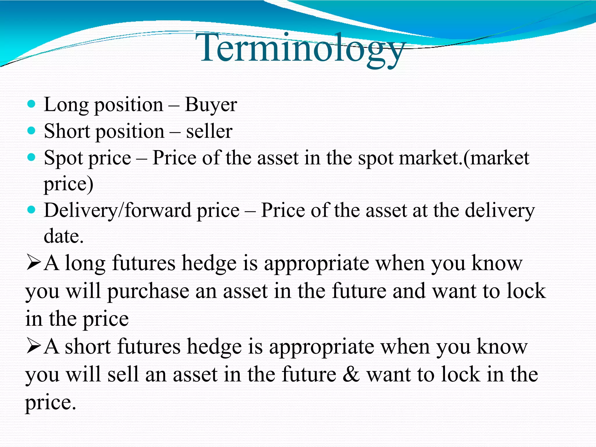 Terminology
 Long position – Buyer
 Short position – seller
 Spot price – Price of the asset in the spot market.(market
price)
 Delivery/forward price – Price of the asset at the delivery
date.
A long futures hedge is appropriate when you know
you will purchase an asset in the future and want to lock
in the price
A short futures hedge is appropriate when you know
you will sell an asset in the future & want to lock in the
price.
 