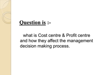 Question is :-

 what is Cost centre & Profit centre
and how they affect the management
decision making process.
 