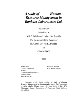 1

     A study of     Human
     Resource Management in
     Ranbaxy Laboratories Ltd.
                         SUMMARY
                      Submitted to
       M.J.P. Rohilkhand University, Bareilly
            For the award of the Degree of
            DOCTOR OF PHILOSOPHY
                            In
                     COMMERCE


                           2007


Supervisior                       Research Scholor
Dr. B.N. Chaurasia                Miss Shallo Maggo
Reader,
Department of Commerce
Hindu College,
MORADABAD


     Summary of the thesis entitled "A study of Human
Resource Management in Ranbaxy Laboratories Ltd." submitted
by Miss. Shallo Maggo, under the supervision of Dr. B.N.
Chaurasia, Reader, Department of Commerce Hindu College,
Moradabad.
 