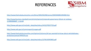 REFERENCES
http://www.thehindubusinessline.com/bline/2003/04/08/stories/2003040802200400.htm
http://www.business-standard.com/article/opinion/corporate-governance-failure-at-ranbaxy-
113060900607_1.html#
http://www.sebi.gov.in/cms/sebi_data/attachdocs/1453278327759.pdf
http://www.sebi.gov.in/commreport/corpgov.pdf
http://www.thehindubusinessline.com/opinion/columns/all-you-wanted-to-know-about-whistleblower-
protection/article7444193.ece
http://www.sebi.gov.in/cms/sebi_data/attachdocs/1378192045802.pdf
 
